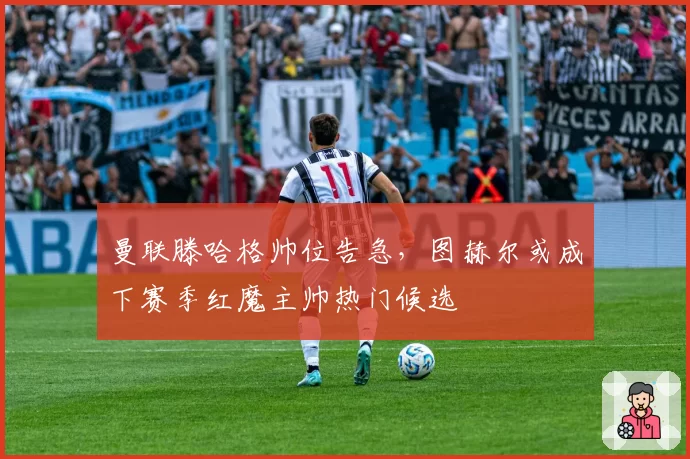 曼联滕哈格帅位告急,图赫尔或成下赛季红魔主帅热门候选