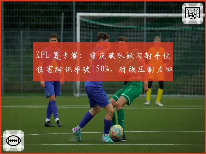 KPL 夏季赛:重庆狼队妖刀射手位伤害转化率破150%,对线压制力回归巅峰