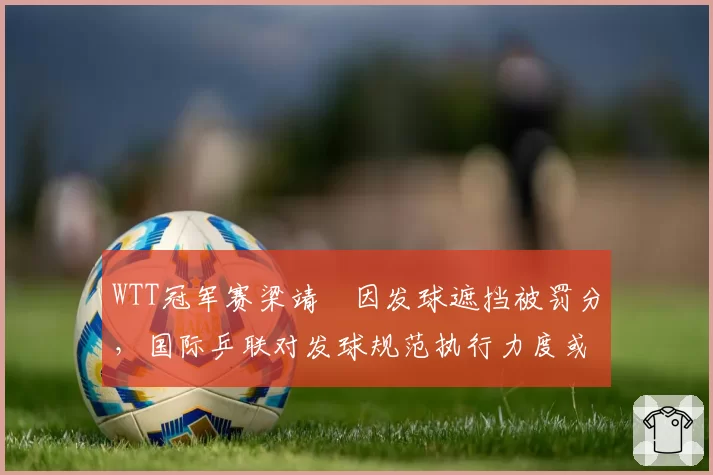 WTT冠军赛梁靖崑因发球遮挡被罚分，国际乒联对发球规范执行力度或将升级