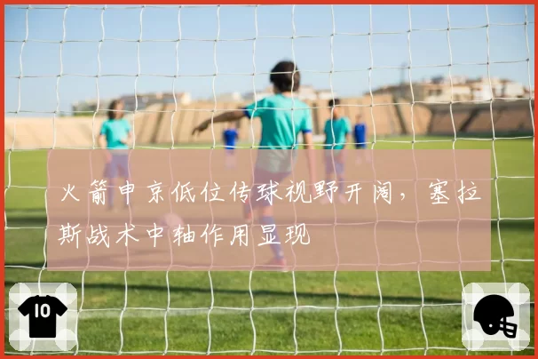 火箭申京低位传球视野开阔,塞拉斯战术中轴作用显现