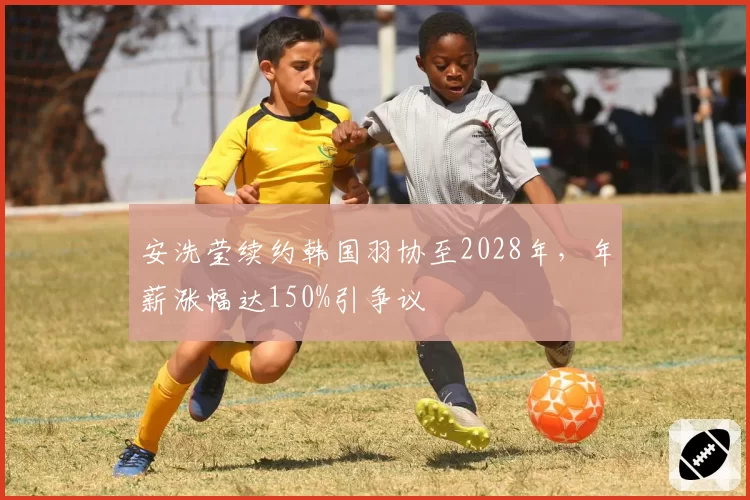 安洗莹续约韩国羽协至2028年,年薪涨幅达150%引争议