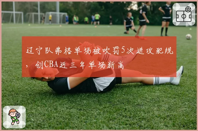 辽宁队弗格单场被吹罚5次进攻犯规，创CBA近三年单场新高