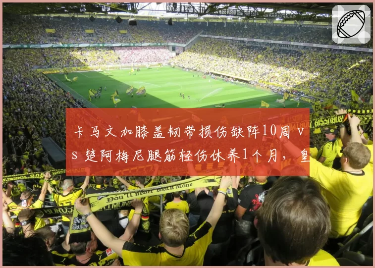卡马文加膝盖韧带损伤缺阵10周 vs 楚阿梅尼腿筋轻伤休养1个月，皇马中场伤病程度与恢复周期对比悬殊