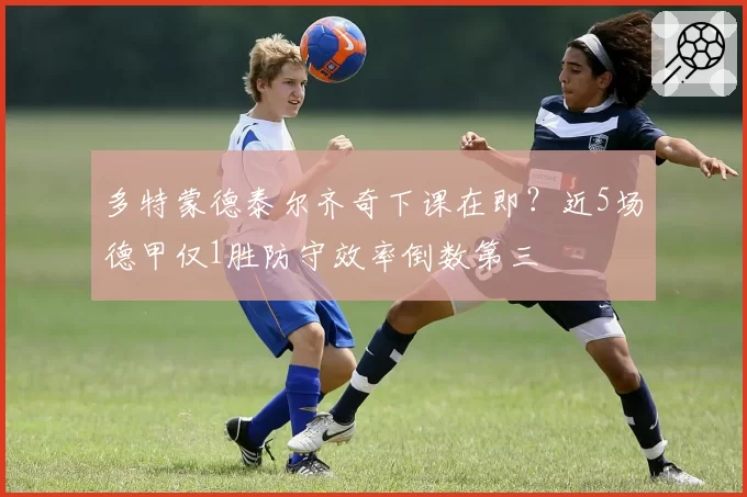 多特蒙德泰尔齐奇下课在即?近5场德甲仅1胜防守效率倒数第三