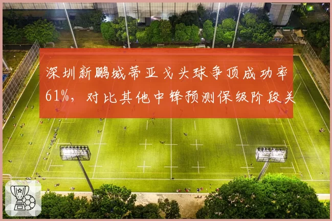 深圳新鹏城蒂亚戈头球争顶成功率61%，对比其他中锋预测保级阶段关键得分点