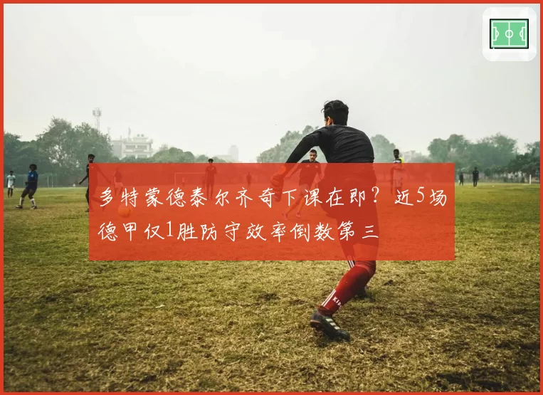 多特蒙德泰尔齐奇下课在即？近5场德甲仅1胜防守效率倒数第三