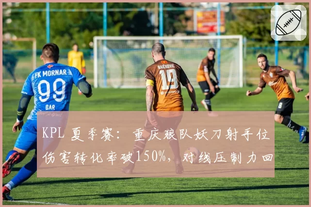 KPL 夏季赛:重庆狼队妖刀射手位伤害转化率破150%,对线压制力回归巅峰