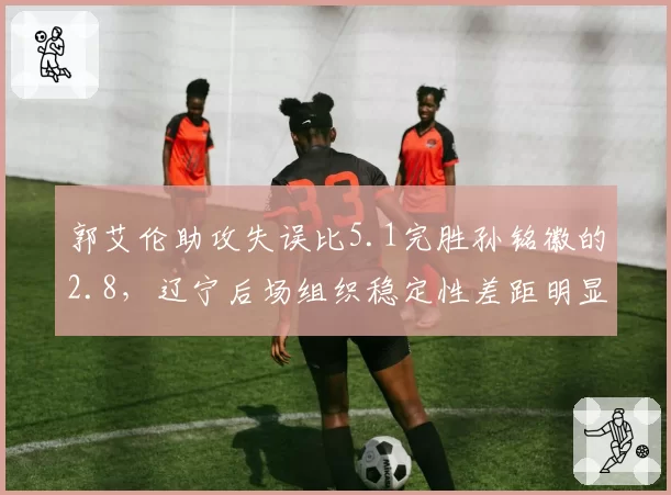 郭艾伦助攻失误比5.1完胜孙铭徽的2.8,辽宁后场组织稳定性差距明显