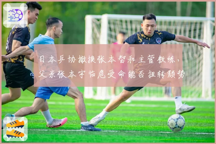 日本乒协撤换张本智和主管教练,父亲张本宇临危受命能否扭转颓势?