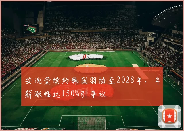 安洗莹续约韩国羽协至2028年，年薪涨幅达150%引争议