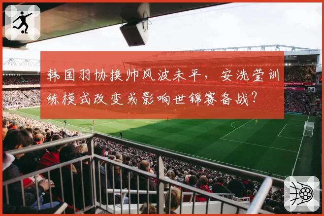 韩国羽协换帅风波未平，安洗莹训练模式改变或影响世锦赛备战？