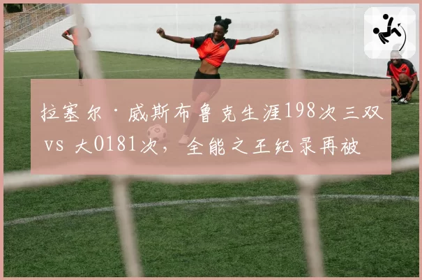拉塞尔·威斯布鲁克生涯198次三双 vs 大O181次,全能之王纪录再被改写