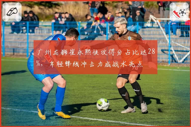 广州龙狮崔永熙快攻得分占比达28%，年轻锋线冲击力成战术亮点