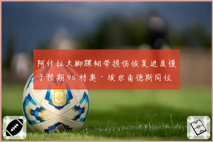 阿什拉夫脚踝韧带损伤恢复进度慢于预期 vs 特奥·埃尔南德斯同位置伤停恢复更快,巴黎AC米兰边卫伤病恢复效率PK