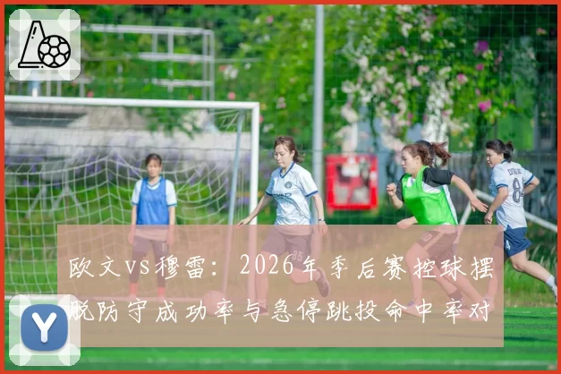 欧文vs穆雷：2026年季后赛控球摆脱防守成功率与急停跳投命中率对比