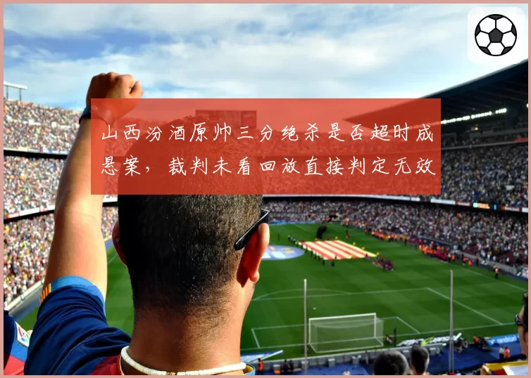 山西汾酒原帅三分绝杀是否超时成悬案，裁判未看回放直接判定无效