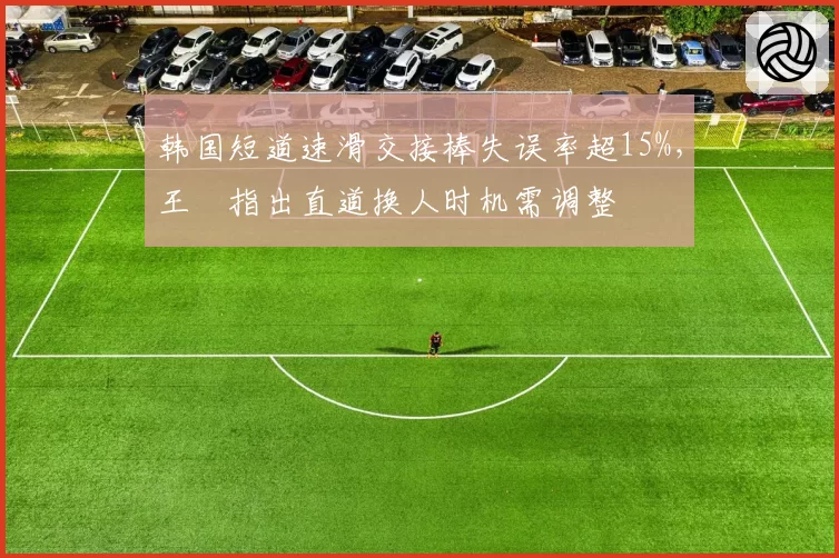 韩国短道速滑交接棒失误率超15%,王濛指出直道换人时机需调整