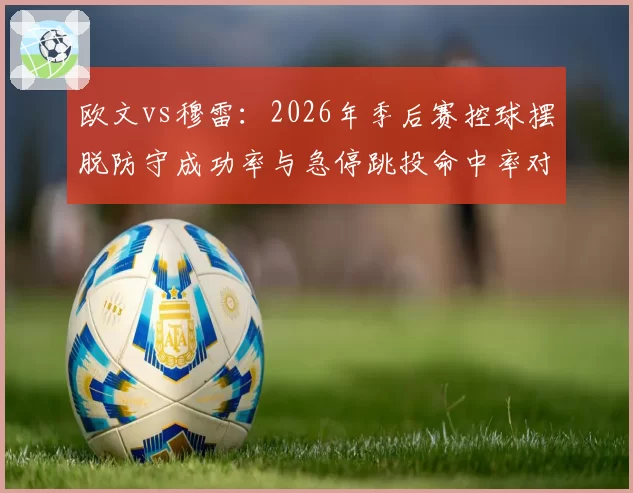 欧文vs穆雷：2026年季后赛控球摆脱防守成功率与急停跳投命中率对比