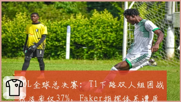 LOL全球总决赛:T1下路双人组团战存活率仅37%,Faker指挥体系遭质疑是否过时