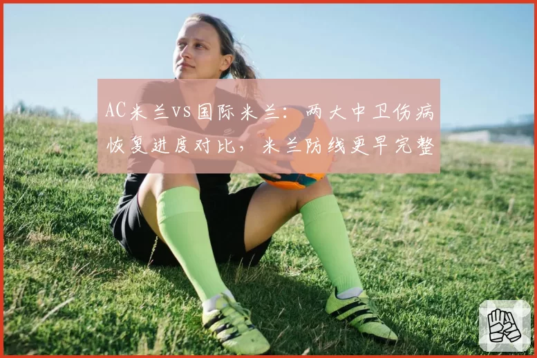 AC米兰vs国际米兰:两大中卫伤病恢复进度对比,米兰防线更早完整