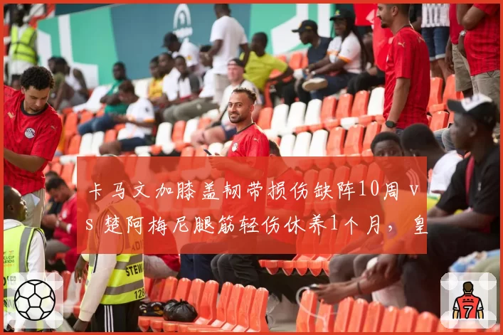 卡马文加膝盖韧带损伤缺阵10周 vs 楚阿梅尼腿筋轻伤休养1个月，皇马中场伤病程度与恢复周期对比悬殊