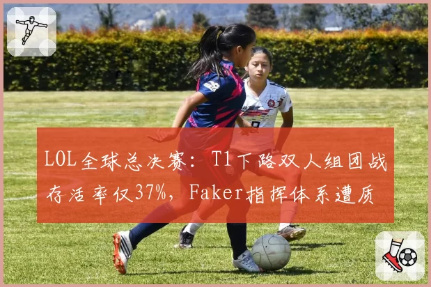 LOL全球总决赛:T1下路双人组团战存活率仅37%,Faker指挥体系遭质疑是否过时