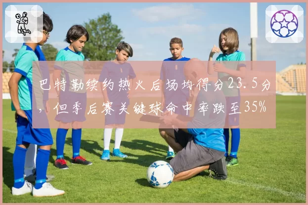 巴特勒续约热火后场均得分23.5分，但季后赛关键球命中率跌至35%