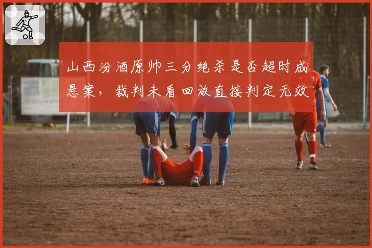 山西汾酒原帅三分绝杀是否超时成悬案，裁判未看回放直接判定无效