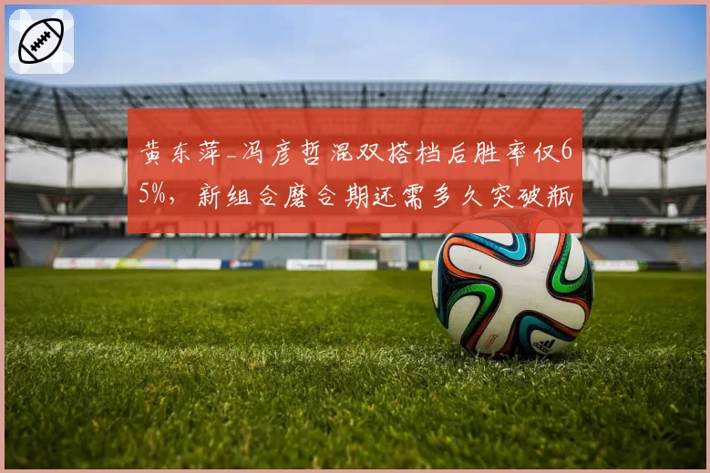 黄东萍_冯彦哲混双搭档后胜率仅65%，新组合磨合期还需多久突破瓶颈？