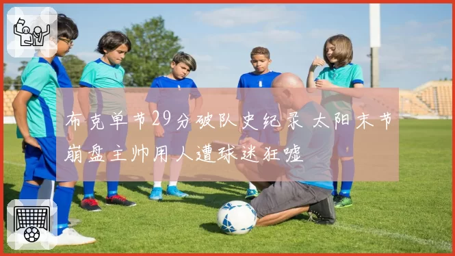 布克单节29分破队史纪录 太阳末节崩盘主帅用人遭球迷狂嘘