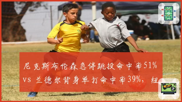 尼克斯布伦森急停跳投命中率51% vs 兰德尔背身单打命中率39%，纽约双核进攻发起方式效率悬殊