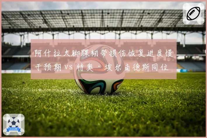 阿什拉夫脚踝韧带损伤恢复进度慢于预期 vs 特奥·埃尔南德斯同位置伤停恢复更快,巴黎AC米兰边卫伤病恢复效率PK