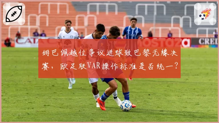 姆巴佩越位争议进球致巴黎无缘决赛，欧足联VAR操作标准是否统一？