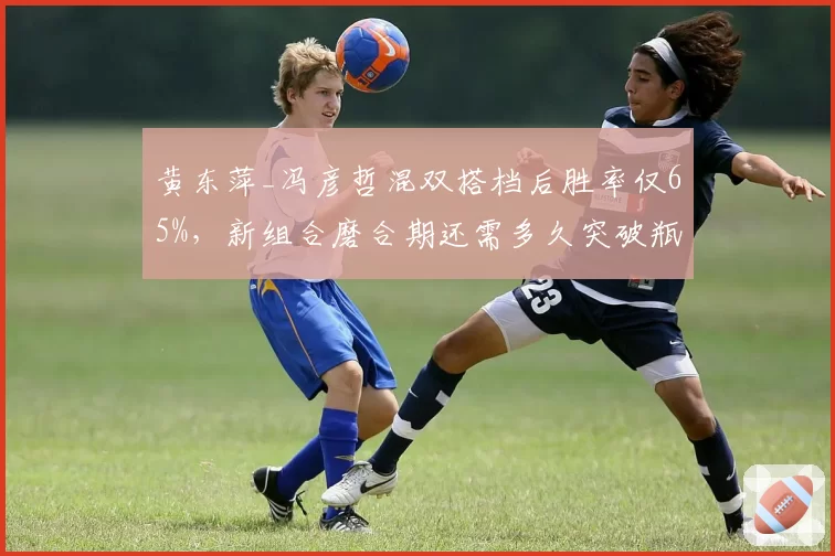 黄东萍_冯彦哲混双搭档后胜率仅65%,新组合磨合期还需多久突破瓶颈?
