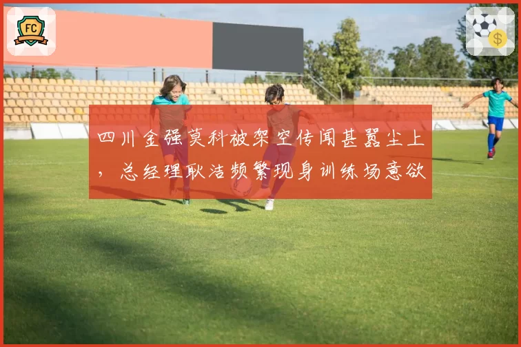 四川金强莫科被架空传闻甚嚣尘上,总经理耿洁频繁现身训练场意欲何为?