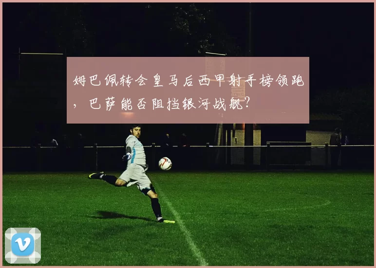 姆巴佩转会皇马后西甲射手榜领跑，巴萨能否阻挡银河战舰？