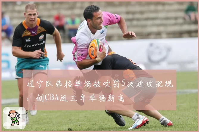 辽宁队弗格单场被吹罚5次进攻犯规，创CBA近三年单场新高