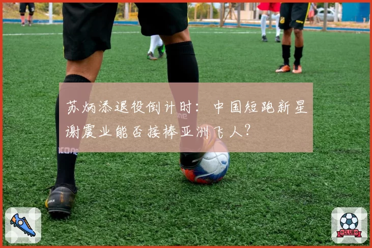 苏炳添退役倒计时:中国短跑新星谢震业能否接棒亚洲飞人?