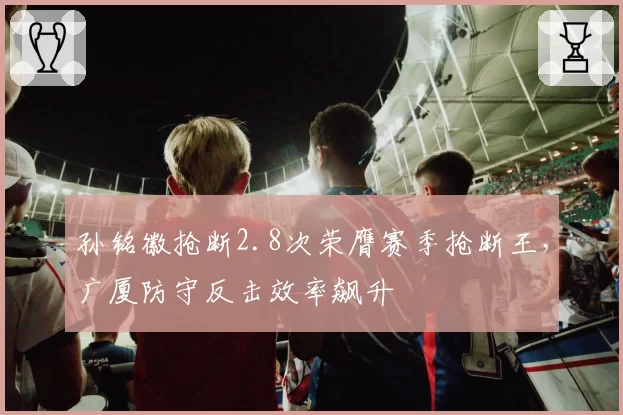 孙铭徽抢断2.8次荣膺赛季抢断王,广厦防守反击效率飙升
