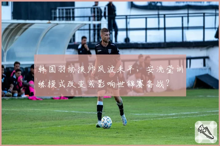 韩国羽协换帅风波未平，安洗莹训练模式改变或影响世锦赛备战？