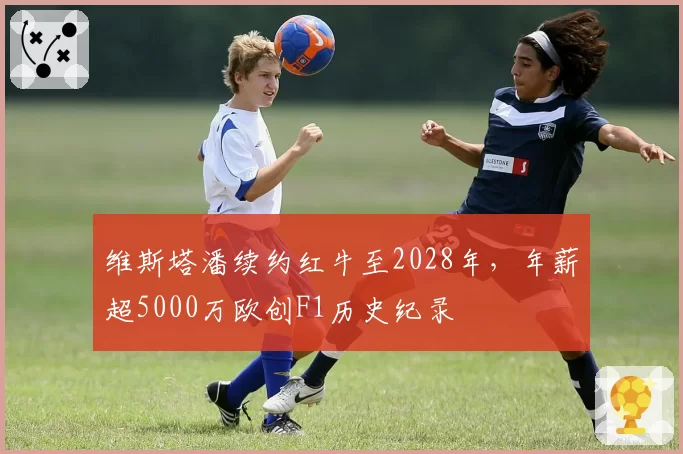 维斯塔潘续约红牛至2028年,年薪超5000万欧创F1历史纪录