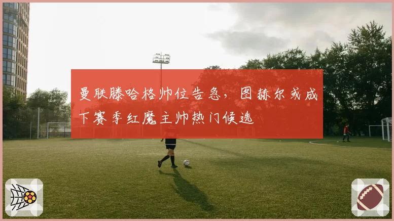 曼联滕哈格帅位告急,图赫尔或成下赛季红魔主帅热门候选